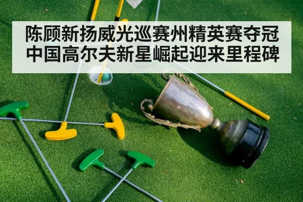 陈顾新扬威光巡赛州精英赛夺冠 中国高尔夫新星崛起迎来里程碑